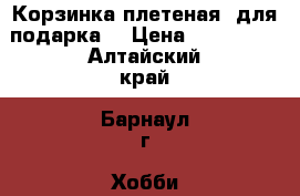 Корзинка плетеная (для подарка) › Цена ­ 600-800 - Алтайский край, Барнаул г. Хобби. Ручные работы » Для дома и интерьера   . Алтайский край